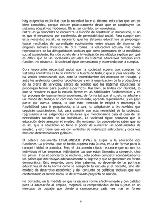 Hay exigencias explícitas que la sociedad hace al sistema educativo que son ya
bien conocidas, porque existen prácticamente desde que se constituyen los
sistemas educativos modernos. Otras, en cambio, son novedosas.
Entre las ya conocidas se encuentra la función de constituir un mecanismo, si no
es que el mecanismo por excelencia, de permeabilidad social. Para cumplir con
esta necesidad social, es necesario que los sistemas educativos se propongan
lograr resultados de aprendizaje equivalentes entre grupos de alumnos de
orígenes sociales diversos. De otra forma, la educación actuará más como
reproductora de las desigualdades sociales que como promotora de la movilidad
social ascendente. Ha sido objeto de la investigación sociológica explicar por qué
es difícil que en las sociedades actuales los sistemas educativos cumplan esta
función. No obstante, la sociedad sigue demandando y esperando que la cumpla.

Otra importante necesidad social que la sociedad espera que cumplan los
sistemas educativos es la de calificar la fuerza de trabajo que el país necesita. Se
ha venido demostrando que, ante la incertidumbre del mercado de trabajo, y
ante los acelerados cambios tecnológicos y en la organización de la producción y
de la oferta de servicios, carece de sentido que los sistemas educativos se
propongan formar para puestos específicos. Más bien, se indica con claridad, lo
que se requiere es que la escuela forme en las habilidades fundamentales y en
los procesos de razonamiento superiores, de forma tal que el sujeto se adapte a
un mundo del trabajo en continuo movimiento, aprenda rápidamente, y en gran
parte por cuenta propia, lo que este mercado le exigirá y mantenga la
flexibilidad para ir propiciando, a la vez, su adaptación a los cambios que
seguirán suscitándose. Así, para cumplir con esta necesidad de la sociedad,
regresamos a las exigencias curriculares que mencionamos para el caso de las
necesidades sociales de los individuos. La sociedad sigue pensando que la
educación debe asegurar el empleo. Sin embargo, los conocedores saben que no
es así, que la educación no tiene el poder de aumentar las oportunidades de
empleo, y esto tiene que ver con variables de naturaleza estructural y cada vez
más con determinaciones globales.

El célebre documento CEPAL-UNESCO (1992) le asigna a la educación dos
funciones. La primera, que de hecho expresa esta última, es la de formar para la
competitividad económica. Pero el documento citado reconoce que no son los
individuos ni las empresas individuales las que están llamadas a competir, sino
los países. Y en el concierto de naciones, sólo podrán competir económicamente
los países que distribuyan adecuadamente su ingreso y que se gobiernen en forma
democrática. Esto segundo, como bien sabemos, no depende de las políticas
educativas ni de la forma como se comporte la escuela y el docente, sino del
modelo de desarrollo económico y del conjunto de políticas sociales que van
conformando el rumbo hacia un determinado proyecto de nación.

No obstante, en la medida en que la escuela forme efectivamente y con calidad
para la adaptación al empleo, mejorará la competitividad de los sujetos en un
mercado de trabajo que tiende a comportarse cada vez más en forma


                                         6
 
