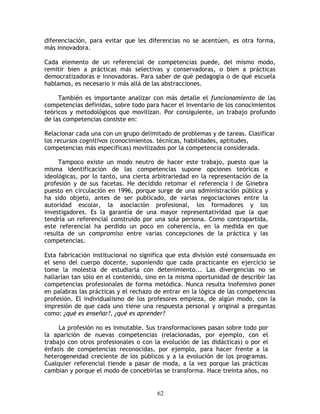 diferenciación, para evitar que les diferencias no se acentúen, es otra forma,
más innovadora.

Cada elemento de un referencial de competencias puede, del mismo modo,
remitir bien a prácticas más selectivas y conservadoras, o bien a prácticas
democratizadoras e innovadoras. Para saber de qué pedagogía o de qué escuela
hablamos, es necesario ir más allá de las abstracciones.

     También es importante analizar con más detalle el funcionamiento de las
competencias definidas, sobre todo para hacer el inventario de los conocimientos
teóricos y metodológicos que movilizan. Por consiguiente, un trabajo profundo
de las competencias consiste en:

Relacionar cada una con un grupo delimitado de problemas y de tareas. Clasificar
los recursos cognitivos (conocimientos. técnicas, habilidades, aptitudes,
competencias más específicas) movilizados por la competencia considerada.

     Tampoco existe un modo neutro de hacer este trabajo, puesto que la
misma identificación de las competencias supone opciones teóricas e
ideológicas, por lo tanto, una cierta arbitrariedad en la representación de la
profesión y de sus facetas. He decidido retomar el referencia I de Ginebra
puesto en circulación en 1996, porque surge de una administración pública y
ha sido objeto, antes de ser publicado, de varias negociaciones entre la
autoridad escolar, la asociación profesional, los formadores y los
investigadores. Es la garantía de una mayor representatividad que la que
tendría un referencial construido por una sola persona. Como contrapartida,
este referencial ha perdido un poco en coherencia, en la medida en que
resulta de un compromiso entre varias concepciones de la práctica y las
competencias.

Esta fabricación institucional no significa que esta división esté consensuada en
el seno del cuerpo docente, suponiendo que cada practicante en ejercicio se
tome la molestia de estudiarla con detenimiento... Las divergencias no se
hallarían tan sólo en el contenido, sino en la misma oportunidad de describir las
competencias profesionales de forma metódica. Nunca resulta inofensivo poner
en palabras las prácticas y el rechazo de entrar en la lógica de las competencias
profesión. El individualismo de los profesores empieza, de algún modo, con la
impresión de que cada uno tiene una respuesta personal y original a preguntas
como: ¿qué es enseñar?, ¿qué es aprender?

     La profesión no es inmutable. Sus transformaciones pasan sobre todo por
la aparición de nuevas competencias (relacionadas, por ejemplo, con el
trabajo con otros profesionales o con la evolución de las didácticas) o por el
énfasis de competencias reconocidas, por ejemplo, para hacer frente a la
heterogeneidad creciente de los públicos y a la evolución de los programas.
Cualquier referencial tiende a pasar de moda, a la vez porque las prácticas
cambian y porque el modo de concebirlas se transforma. Hace treinta años, no


                                       62
 