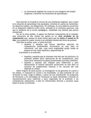 o La voluntad de englobar los cursos en una categoría más amplia
             (organizar y fomentar las situaciones de aprendizaje).



     Esta elección no invalida el recurso de una enseñanza magistral, que a veces
es la situación de aprendizaje más apropiada, teniendo en cuenta los contenidos,
los objetivos fijados y las obligaciones. Sin embargo, el curso debería convertirse
en un dispositivo didáctico entre otros, utilizado en el momento oportuno, más
que el emblema de la acción pedagógica, modalidad muy distinta que parece
excepcional.
     Sin ser la única posible, ni agotar los distintos componentes de la realidad,
esta estructura de dos niveles nos guiará en un viaje alrededor de las
competencias que, aunque sin duda menos épico que La vuelta al mundo en 80
días, nos conducirá a pasar revista a las múltiples facetas del oficio de profesor.
     Este libro se presta, pues, a varias lecturas:
             • Aquellos y aquellas que buscan identificar describir las
                competencias profesionales encontrarán en este libro un
                referencial, uno más, cuya única originalidad quizás reside en
                basarse en una visión explícita y argumentada de
         la profesión y su evolución.

           •   Aquellos y aquellas que se interesen más bien por las prácticas y la
               profesión pueden hacer abstracción de las competencias, para
               seleccionar solamente los gestos profesionales que éstas sostienen.
            • Aquellos y aquellas que trabajan para modernizar y para
               democratizar el sistema educativo encontrarán en este libro un
               conjunto de proposiciones relativas a los recursos del cual
               depende el cambio.
     Sobre ninguno de estos puntos, la investigación no da garantías en cuanto a
los medios, ni respuesta en cuanto a las finalidades. La obra pretende ser una
invitación al viaje, luego al debate, a partir de una constatación: los programas
de formación y las estrategias de innovación se basan demasiado a menudo en
representaciones poco explícitas y poco negociadas de la profesión y las
competencias subyacentes, o bien en referenciales técnicos y escuetos cuyas
bases el lector no entiende.




                                        68
 