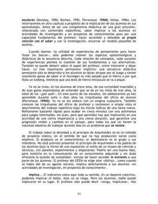 escolares (Develay, 1996; Rochex, 1995, Perrenoud. 19960; Vellas, 1996). Los
retornaremos en otro capítulo a propósito de la implicación de los alumnos en sus
aprendizajes. Antes de ser una competencia didáctica de una gran precisión,
relacionada con contenidos específicos, saber implicar a los alumnos en
actividades de investigación y en proyectos de conocimientos pasa por una
capacidad fundamental del profesor: hacer accesible y deseable su propia
relación con el saber y con la investigación, encarnar un modelo plausible de
alumno.

     Cuando leemos «la utilidad de experiencias de pensamiento para hacer
flotar los barcos», sólo podemos retener los aspectos epistemológicos y
didácticos de la secuencia descrita. Cada relación de conceptos, cada sucesión
de experiencias plantea la cuestión de sus fundamentos y sus alternativas.
También se puede debatir sobre el papel del profesor, entre intervenir y dejar
hacer. Lo más importante permanece implícito: una secuencia didáctica
semejante sólo se desarrolla si los alumnos se dejan atrapar por el juego y tienen
realmente ganas de saber si el hormigón es más pesado que el hierro o por qué
flota un iceberg, mientras que una bola de hierro minúscula se va a pique.

     Ya no se trata, en los alumnos de trece años, de esa curiosidad insaciable y
de esas ganas espontáneas de entender que se da en los niños de tres años, la
edad de los «¿por qué?». En este punto de los estudios, los adolescentes ya han
aprendido durante ocho o diez años las triquiñuelas del oficio de alumno
(Perrenoud, 19960). Ya no se les seduce con un enigma cualquiera. También
conocen las triquiñuelas del oficio de profesor y reconocen a simple vista el
aburrimiento del trabajo repetitivo bajo los inicios lúdicos de una tarea nueva.
Reflexionan bastante rápido para acabar en cinco minutos con una adivinanza
para juegos televisados. Así pues, para que aprendan hay que implicarles en una
actividad de una cierta importancia y una cierta duración, que garantice una
progresión visible y cambios en el paisaje, para todos los que no tienen la
voluntad obsesiva de trabajar durante días en un problema que se resiste.

     El trabajo sobre la densidad y el principio de Arquímedes no es un método
de proyecto clásico, en el sentido de que no hay producción social como
objetivo. El producto es el conocimiento; el destinatario es el grupo y sus
miembros. No está previsto presentar el principio de Arquímedes a los padres de
los alumnos bajo la forma de una exposición al estilo de un museo de ciencias y
técnicas, con paneles, experimentos y diaporamas. Podría ser una buena idea,
pero insistiría en la comunicación de un conocimiento adquirido y sin duda
ofrecería la ocasión de consolidarl~ incluso de hacer acceder in extremis a una
parte de los alumnos. El profesor del GFEN no elige este «disfraz», como cuando
se habla del de un agente secreto. Implica abiertamente a sus alumnos «en
actividades de investigación, en proyectos de conocimiento».

     Implica... El indicativo cobra aquí todo su sentido. En un deporte colectivo,
podemos implicar el balón, éste no se niega. Pero los alumnos, nadie puede
implicarse en su lugar. El profesor sólo puede decir «venga, implicaros». Nos


                                        83
 