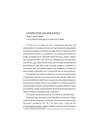 LA UNIVERSIDAD Y LA DOCENCIA
                                  EN EL MUNDO DE HOY




        COMPETENCIAS DOCENTES 6
        Miguel Angel Zabalza
        Universidad de Santiago de Compostela, España.


    El tema de esta tarde son las competencias docentes del
profesorado universitario pero antes de empezar quisiera preguntarles
si ustedes recuerdan a un profesor en especial en su vida universitaria
cuando fueron alumnos, un profesor en su carrera que les dejó una
huella, un impacto en su vida profesional y personal, ¿tienen a alguien
que se pueda recordar como tal? Estoy hablando de un buen profesor
o profesora, ¿qué características tenía, qué era lo que lo caracterizaba
particularmente, que sabía mucho, era muy simpático o simpática, se
relacionaba bien con ustedes cuando eran estudiantes, utilizaba un
buen método, cuál podría ser lo característico de ese buen profesor?
    Si responden que todas las anteriores, eso seria un súper hombre
o súper mujer, pero no, la cosa tiene que ser más sencilla, saber cómo
nosotros podríamos identificar a una persona bien preparada para el
desarrollo de su trabajo, de eso voy a hablar en la conferencia de hoy,
sobre qué tipo de aspectos, de características pueden adornar la figura
de un profesor, porque luego podríamos pensarla desde una perspectiva
distinta, desde la configuración de un profesor.
     Tres puntos me gustaría tocar en la conferencia del día de hoy:
    En primer lugar, la manera en que ha podido evolucionar la figura
y función de los profesoras y profesores universitarios desde cuando
deseemos considerar 20, 30 ó 50 años atrás, cómo ha ido
evolucionando esa figura, aunque también su función, qué rol tenemos
6
    Conferencia pronunciada en la Pontificia Universidad Javeriana de Cali, el 9 de febrero de 2005.



                                                  87
 