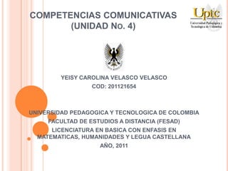 COMPETENCIAS COMUNICATIVAS
       (UNIDAD NO. 4)




         YEISY CAROLINA VELASCO VELASCO
                  COD: 201121654



UNIVERSIDAD PEDAGOGICA Y TECNOLOGICA DE COLOMBIA
     FACULTAD DE ESTUDIOS A DISTANCIA (FESAD)
      LICENCIATURA EN BASICA CON ENFASIS EN
  MATEMATICAS, HUMANIDADES Y LEGUA CASTELLANA
                    AÑO, 2011
 
