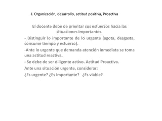 I. Organización, desarrollo, actitud positiva, Proactiva


     El docente debe de orientar sus esfuerzos hacia las
                  situaciones importantes.
- Distinguir lo importante de lo urgente (agota, desgasta,
consume tiempo y esfuerzo).
-Ante lo urgente que demanda atención inmediata se toma
una actitud reactiva.
- Se debe de ser diligente activo. Actitud Proactiva.
Ante una situación urgente, considerar:
¿Es urgente? ¿Es importante? ¿Es viable?
 