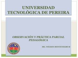 UNIVERSIDAD
TECNOLÓGICA DE PEREIRA




 OBSERVACIÓN Y PRÁCTICA PARCIAL
          PEDAGÓGICA

                  MG. WILSON MONTENEGRO R
 