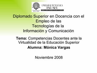 Tema:  Competencias Docentes ante la Virtualidad de la Educación Superior Alumna: Mónica Vargas Noviembre 2008 Diplomado Superior en Docencia con el Empleo de las Tecnologías de la  Información y Comunicación 