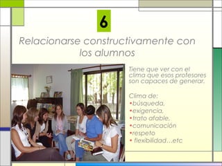 6
Relacionarse constructivamente con
los alumnos
Tiene que ver con el
clima que esos profesores
son capaces de generar.
Clima de:
•búsqueda,
•exigencia,
•trato afable,
•comunicación
•respeto
• flexibilidad…etc

 