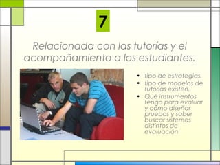 7
Relacionada con las tutorías y el
acompañamiento a los estudiantes.
• tipo de estrategias,
• tipo de modelos de
tutorías existen,
• Qué instrumentos
tengo para evaluar
y cómo diseñar
pruebas y saber
buscar sistemas
distintos de
evaluación

 