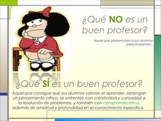 ¿Qué NO es un
buen profesor?
Aquel que prepara bien a sus alumnos
para el examen..

¿Qué SÍ es un buen profesor?
Aquel que consigue que sus alumnos valoren el aprender, obtengan
un pensamiento crítico, se enfrenten con creatividad y curiosidad a
la resolución de problemas, y también con compromiso ético,
además de amplitud y profundidad en el conocimiento específico.

 