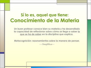Sí lo es, aquel que tiene:

Conocimiento de la Materia
Un buen profesor conoce bien su materia y ha desarrollado
la capacidad de reflexionar sobre cómo se llega a saber lo
que se ha de saber en la disciplina que explica.
Metacognición: razonamientos sobre la manera de pensar.
----Simplificar---

 