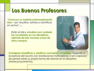 Los Buenos Profesores
“Conocen su materia extremadamente
bien", son "eruditos, artistas o científicos
en activo“….
Están al día y estudian con cuidado
las novedades en sus disciplinas,
además de leer muchas cosas de
otros campos.

Consiguen simplificar y clarificar conceptos complejos, llegando a
la esencia del asunto con revelaciones motivadoras, y son capaces
de pensar sobre su propia forma de razonar en la disciplina
(metaconocimiento).

 