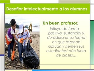 Desafiar intelectualmente a los alumnos
Un buen profesor:
Influye de forma
positiva, sustancial y
duradera en la forma
en que razonan
actúan y sienten sus
estudiantes! Aún fuera
de clases…

 