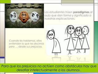 Los estudiantes traen paradigmas al
aula que dan forma y significado a
nuestras explicaciones.

Cuando les hablamos, ellos
entienden lo que les decimos
pero … desde sus prejuicios.

Para que los prejuicios no actúen como obstáculos hay que
desafiar intelectualmente a los alumnos .

 