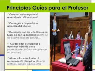 Principios Guías para el Profesor
Crear un entorno para el
aprendizaje crítico natural
Conseguir y no perder la
atención del alumno
Comenzar con los estudiantes en
lugar de con la disciplina (partir de
las experiencias de previas…)
 Ayudar a los estudiantes a
aprender fuera de clase
(Aprendizaje autónomo/ aprender
a aprender)
Atraer a los estudiantes al
razonamiento disciplinar (buena
oratoria, trabajo equipo, etc)

 