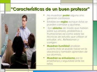 “Características de un buen profesor”








No muestran poder alguno sino
generan confianza.
Establecen reglas aunque éstas se
pueden cambiar y ajustarse.
Son abiertos de modo que hablan
sobre sus errores, problemas o
frustraciones así como sobre las
técnicas de estudio que utilizan al
estudiar, etc. Reflexionan y
corrigen
Muestran humildad analizan
cuánto más se puede hacer en la
docencia y también aprenden de
sus alumnos.
Muestran su entusiasmo por la
enseñanza y seguridad ante los
retos.

 