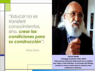 “Educar no es
transferir
conocimientos,
sino, crear las
condiciones para
su construcción”;
Paulo Freire
PAULO FREIRE
- Pedagogo brasileño (1921-1997)Todo proceso educativo debe partir de la realidad
que rodea a cada individuo. Su principio del diálogo,
enseñó un nuevo camino para la relación entre
profesores y alumnos.

 
