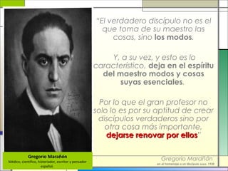 “El verdadero discípulo no es el
que toma de su maestro las
cosas, sino los modos.
Y, a su vez, y esto es lo
característico, deja en el espíritu
del maestro modos y cosas
suyas esenciales.
Por lo que el gran profesor no
solo lo es por su aptitud de crear
discípulos verdaderos sino por
otra cosa más importante,
dejarse renovar por ellos”
ellos
Gregorio Marañón

Médico, científico, historiador, escritor y pensador
español.

Gregorio Marañón
en el homenaje a un discípulo suyo. 1930

 