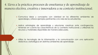 4. Lleva a la práctica procesos de enseñanza y de aprendizaje de 
manera efectiva, creativa e innovadora a su contexto institucional. 
 Comunica ideas y conceptos con claridad en los diferentes ambientes de 
aprendizaje y ofrece ejemplos pertinentes a la vida de los estudiantes. 
 Aplica estrategias de aprendizaje y soluciones creativas ante contingencias, 
teniendo en cuenta las características de su contexto institucional, y utilizando los 
recursos y materiales disponibles de manera adecuada. 
 Utiliza la tecnología de la información y la comunicación con una aplicación 
didáctica y estratégica en distintos ambientes de aprendizaje. 
 