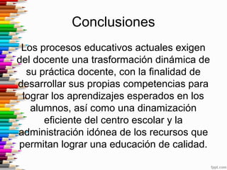 Conclusiones
Los procesos educativos actuales exigen
del docente una trasformación dinámica de
su práctica docente, con la finalidad de
desarrollar sus propias competencias para
lograr los aprendizajes esperados en los
alumnos, así como una dinamización
eficiente del centro escolar y la
administración idónea de los recursos que
permitan lograr una educación de calidad.
 