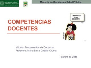 COMPETENCIAS
DOCENTES
Módulo: Fundamentos de Docencia
Profesora: María Luisa Castillo Orueta
Febrero de 2015
Maestría en Ciencias en Salud Pública
 