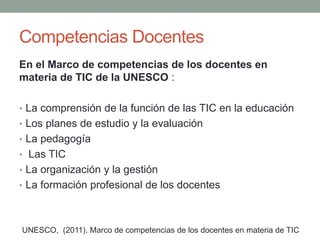 Competencias Docentes
En el Marco de competencias de los docentes en
materia de TIC de la UNESCO :
• La comprensión de la función de las TIC en la educación
• Los planes de estudio y la evaluación
• La pedagogía
• Las TIC
• La organización y la gestión
• La formación profesional de los docentes
UNESCO, (2011). Marco de competencias de los docentes en materia de TIC
 