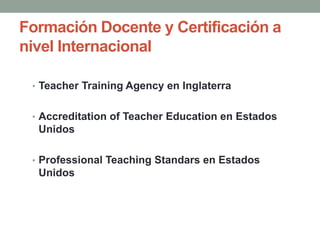 Formación Docente y Certificación a
nivel Internacional
• Teacher Training Agency en Inglaterra
• Accreditation of Teacher Education en Estados
Unidos
• Professional Teaching Standars en Estados
Unidos
 