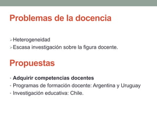 Problemas de la docencia
Heterogeneidad
Escasa investigación sobre la figura docente.
Propuestas
• Adquirir competencias docentes
• Programas de formación docente: Argentina y Uruguay
• Investigación educativa: Chile.
 