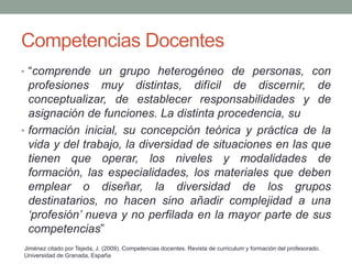 Competencias Docentes
• “comprende un grupo heterogéneo de personas, con
profesiones muy distintas, difícil de discernir, de
conceptualizar, de establecer responsabilidades y de
asignación de funciones. La distinta procedencia, su
• formación inicial, su concepción teórica y práctica de la
vida y del trabajo, la diversidad de situaciones en las que
tienen que operar, los niveles y modalidades de
formación, las especialidades, los materiales que deben
emplear o diseñar, la diversidad de los grupos
destinatarios, no hacen sino añadir complejidad a una
‘profesión’ nueva y no perfilada en la mayor parte de sus
competencias”
Jiménez citado por Tejeda, J. (2009). Competencias docentes. Revista de curriculum y formación del profesorado.
Universidad de Granada, España
 