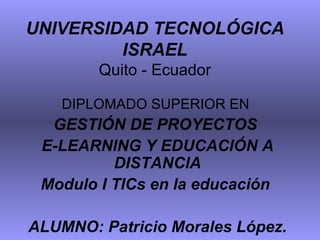 UNIVERSIDAD TECNOLÓGICA ISRAEL Quito - Ecuador DIPLOMADO SUPERIOR EN  GESTIÓN DE PROYECTOS  E-LEARNING Y EDUCACIÓN A DISTANCIA Modulo I TICs en la educación  ALUMNO: Patricio Morales López. 