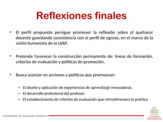 Reflexiones finales
• El perfil propuesto persigue promover la reflexión sobre el quehacer
docente guardando consistencia con el perfil de egreso, en el marco de la
visión humanista de la UIAP.
• Pretende favorecer la construcción permanente de: líneas de formación,
criterios de evaluación y políticas de promoción.
• Busca avanzar en acciones y políticas que promuevan:
– El diseño y aplicación de experiencias de aprendizaje innovadoras.
– El desarrollo profesional del profesor.
– El establecimiento de criterios de evaluación que retroalimenten la práctica
Coordinación de Evaluación Académica
 
