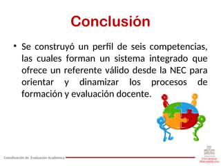 Conclusión
• Se construyó un perfil de seis competencias,
las cuales forman un sistema integrado que
ofrece un referente válido desde la NEC para
orientar y dinamizar los procesos de
formación y evaluación docente.
Coordinación de Evaluación Académica
 