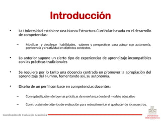Introducción
• La Universidad establece una Nueva Estructura Curricular basada en el desarrollo
de competencias:
– Movilizar y desplegar habilidades, saberes y perspectivas para actuar con autonomía,
pertinencia y creatividad en distintos contextos.
• Lo anterior supone un cierto tipo de experiencias de aprendizaje incompatibles
con las prácticas tradicionales
• Se requiere por lo tanto una docencia centrada en promover la apropiación del
aprendizaje del alumno, fomentando así, su autonomía.
• Diseño de un perfil con base en competencias docentes:
– Conceptualización de buenas prácticas de enseñanza desde el modelo educativo
– Construcción de criterios de evaluación para retroalimentar el quehacer de los maestros.
Coordinación de Evaluación Académica
 