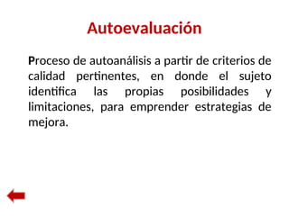 Autoevaluación
Proceso de autoanálisis a partir de criterios de
calidad pertinentes, en donde el sujeto
identifica las propias posibilidades y
limitaciones, para emprender estrategias de
mejora.
 