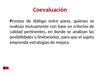 Coevaluación
Proceso de diálogo entre pares, quienes se
evalúan mutuamente con base en criterios de
calidad pertinentes, en donde se analizan las
posibilidades y limitaciones, para que el sujeto
emprenda estrategias de mejora.
 