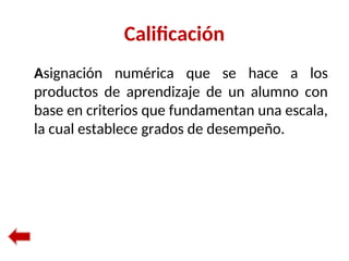 Calificación
Asignación numérica que se hace a los
productos de aprendizaje de un alumno con
base en criterios que fundamentan una escala,
la cual establece grados de desempeño.
 