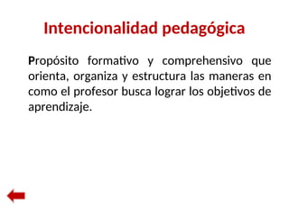 Intencionalidad pedagógica
Propósito formativo y comprehensivo que
orienta, organiza y estructura las maneras en
como el profesor busca lograr los objetivos de
aprendizaje.
 