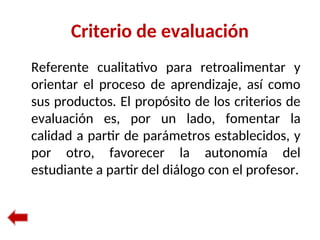 Criterio de evaluación
Referente cualitativo para retroalimentar y
orientar el proceso de aprendizaje, así como
sus productos. El propósito de los criterios de
evaluación es, por un lado, fomentar la
calidad a partir de parámetros establecidos, y
por otro, favorecer la autonomía del
estudiante a partir del diálogo con el profesor.
 