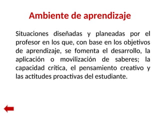 Ambiente de aprendizaje
Situaciones diseñadas y planeadas por el
profesor en los que, con base en los objetivos
de aprendizaje, se fomenta el desarrollo, la
aplicación o movilización de saberes; la
capacidad crítica, el pensamiento creativo y
las actitudes proactivas del estudiante.
 