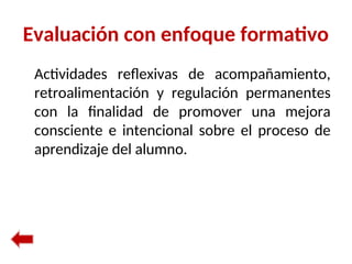 Evaluación con enfoque formativo
Actividades reflexivas de acompañamiento,
retroalimentación y regulación permanentes
con la finalidad de promover una mejora
consciente e intencional sobre el proceso de
aprendizaje del alumno.
 