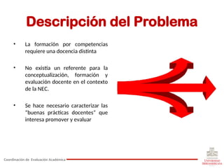 Descripción del Problema
• La formación por competencias
requiere una docencia distinta
• No existía un referente para la
conceptualización, formación y
evaluación docente en el contexto
de la NEC.
• Se hace necesario caracterizar las
“buenas prácticas docentes” que
interesa promover y evaluar
Coordinación de Evaluación Académica
 