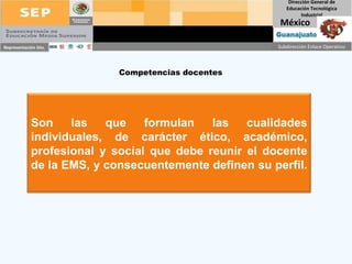 Competencias docentes Son las que formulan las cualidades individuales, de carácter ético, académico, profesional y social que debe reunir el docente de la EMS, y consecuentemente definen su perfil.  