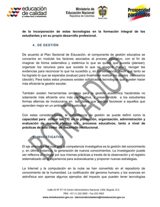 Calle 43 Nº 57-14 Centro Administrativo Nacional, CAN, Bogotá, D.C.
PBX: +57 (1) 222 2800 - Fax 222 4953
www.mineducacion.gov.co - atencionalciudadano@mineducacion.gov.co
de la incorporación de estas tecnologías en la formación integral de los
estudiantes y en su propio desarrollo profesional.
4. DE GESTIÓN
De acuerdo al Plan Sectorial de Educación, el componente de gestión educativa se
concentra en modular los factores asociados al proceso educativo, con el fin de
imaginar de forma sistemática y sistémica lo que se quiere que suceda (planear);
organizar los recursos para que suceda lo que se imagina (hacer); recoger las
evidencias para reconocer lo que ha sucedido y, en consecuencia, medir qué tanto se
ha logrado lo que se esperaba (evaluar) para finalmente realizar los ajustes necesarios
(decidir). Para todos estos procesos existen sofisticadas tecnologías que pueden hacer
más eficiente la gestión escolar.
También existen herramientas similares para la gestión académica haciéndola no
solamente más eficiente sino más participativa, y presentándole a los estudiantes
formas alternas de involucrarse en las clases que pueden favorecer a aquellos que
aprenden mejor en un ambiente no tradicional.
Con estas consideraciones, la competencia de gestión se puede definir como la
capacidad para utilizar las TIC en la planeación, organización, administración y
evaluación de manera efectiva los procesos educativos; tanto a nivel de
prácticas de aula como de desarrollo institucional.
5. INVESTIGATIVA
El eje alrededor del cual gira la competencia investigativa es la gestión del conocimiento
y, en última instancia, la generación de nuevos conocimientos. La investigación puede
ser reflexiva al indagar por sus mismas prácticas a través de la observación y el registro
sistematizado de la experiencia para autoevaluarse y proponer nuevas estrategias.
La Internet y la computación en la nube se han convertido en el repositorio de
conocimiento de la humanidad. La codificación del genoma humano y los avances en
astrofísica son apenas algunos ejemplos del impacto que pueden tener tecnologías
 