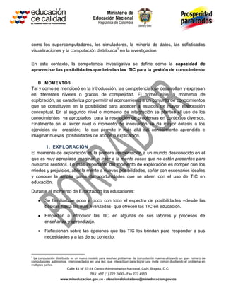 Calle 43 Nº 57-14 Centro Administrativo Nacional, CAN, Bogotá, D.C.
PBX: +57 (1) 222 2800 - Fax 222 4953
www.mineducacion.gov.co - atencionalciudadano@mineducacion.gov.co
como los supercomputadores, los simuladores, la minería de datos, las sofisticadas
visualizaciones y la computación distribuida1
en la investigación.
En este contexto, la competencia investigativa se define como la capacidad de
aprovechar las posibilidades que brindan las TIC para la gestión de conocimiento
B. MOMENTOS
Tal y como se mencionó en la introducción, las competencias se desarrollan y expresan
en diferentes niveles o grados de complejidad. El primer nivel o momento de
exploración, se caracteriza por permitir el acercamiento a un conjunto de conocimientos
que se constituyen en la posibilidad para acceder a estados de mayor elaboración
conceptual. En el segundo nivel o momento de integración se plantea el uso de los
conocimientos ya apropiados para la resolución de problemas en contextos diversos.
Finalmente en el tercer nivel o momento de innovación se da mayor énfasis a los
ejercicios de creación; lo que permite ir más allá del conocimiento aprendido e
imaginar nuevas posibilidades de acción o explicación.
1. EXPLORACIÓN
El momento de exploración es la primera aproximación a un mundo desconocido en el
que es muy apropiado imaginar, o traer a la mente cosas que no están presentes para
nuestros sentidos. Lo más importante del momento de exploración es romper con los
miedos y prejuicios, abrir la mente a nuevas posibilidades, soñar con escenarios ideales
y conocer la amplia gama de oportunidades que se abren con el uso de TIC en
educación.
Durante el momento de Exploración los educadores:
 Se familiarizan poco a poco con todo el espectro de posibilidades –desde las
básicas hasta las más avanzadas- que ofrecen las TIC en educación.
 Empiezan a introducir las TIC en algunas de sus labores y procesos de
enseñanza y aprendizaje.
 Reflexionan sobre las opciones que las TIC les brindan para responder a sus
necesidades y a las de su contexto.
1
La computación distribuida es un nuevo modelo para resolver problemas de computación masiva utilizando un gran número de
computadores autónomos, interconectados en una red, que interactúan para lograr una meta común dividiendo el problema en
múltiples partes.
 
