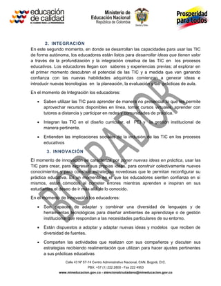 Calle 43 Nº 57-14 Centro Administrativo Nacional, CAN, Bogotá, D.C.
PBX: +57 (1) 222 2800 - Fax 222 4953
www.mineducacion.gov.co - atencionalciudadano@mineducacion.gov.co
2. INTEGRACIÓN
En este segundo momento, en donde se desarrollan las capacidades para usar las TIC
de forma autónoma, los educadores están listos para desarrollar ideas que tienen valor
a través de la profundización y la integración creativa de las TIC en los procesos
educativos. Los educadores llegan con saberes y experiencias previas; al explorar en
el primer momento descubren el potencial de las TIC y a medida que van ganando
confianza con las nuevas habilidades adquiridas comienzan a generar ideas e
introducir nuevas tecnologías en la planeación, la evaluación y las prácticas de aula.
En el momento de Integración los educadores:
 Saben utilizar las TIC para aprender de manera no presencial lo que les permite
aprovechar recursos disponibles en línea, tomar cursos virtuales, aprender con
tutores a distancia y participar en redes y comunidades de práctica.
 Integran las TIC en el diseño curricular, el PEI y la gestión institucional de
manera pertinente.
 Entienden las implicaciones sociales de la inclusión de las TIC en los procesos
educativos
3. INNOVACIÓN
El momento de innovación se caracteriza por poner nuevas ideas en práctica, usar las
TIC para crear, para expresar sus propias ideas, para construir colectivamente nuevos
conocimientos y para construir estrategias novedosas que le permitan reconfigurar su
práctica educativa. Es un momento en el que los educadores sienten confianza en sí
mismos, están cómodos al cometer errores mientras aprenden e inspiran en sus
estudiantes el deseo de ir más allá de lo conocido.
En el momento de Innovación los educadores:
 Son capaces de adaptar y combinar una diversidad de lenguajes y de
herramientas tecnológicas para diseñar ambientes de aprendizaje o de gestión
institucional que respondan a las necesidades particulares de su entorno.
 Están dispuestos a adoptar y adaptar nuevas ideas y modelos que reciben de
diversidad de fuentes.
 Comparten las actividades que realizan con sus compañeros y discuten sus
estrategias recibiendo realimentación que utilizan para hacer ajustes pertinentes
a sus prácticas educativas
 