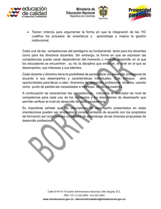 Calle 43 Nº 57-14 Centro Administrativo Nacional, CAN, Bogotá, D.C.
PBX: +57 (1) 222 2800 - Fax 222 4953
www.mineducacion.gov.co - atencionalciudadano@mineducacion.gov.co
 Tienen criterios para argumentar la forma en que la integración de las TIC
cualifica los procesos de enseñanza y aprendizaje y mejora la gestión
institucional.
Cada una de las competencias del pentágono es fundamental tanto para los docentes
como para los directivos docentes. Sin embargo, la forma en que se expresan las
competencias puede variar dependiendo del momento o nivel de desarrollo en el que
los educadores se encuentren , su rol, la disciplina que enseñan, el nivel en el que se
desempeñan, sus intereses y sus talentos.
Cada docente y directivo tiene la posibilidad de personalizar su desarrollo profesional de
acuerdo a sus desempeños y características individuales. Este enfoque, abre
oportunidades para llevar a cabo itinerarios de desarrollo profesional situados, usando
como punto de partida las necesidades e intereses de los educadores.
A continuación se caracterizan las competencias, indicando el descriptor de nivel de
competencia para cada uno de los momentos y los descriptores de desempeño que
permite verificar el nivel de desarrollo de cada competencia
Es importante señalar que los descriptores de desempeño presentados en estas
orientaciones pueden ser ampliados y complementados de acuerdo con los propósitos
de formación así como con los contenidos de aprendizaje de las diversas propuestas de
desarrollo profesional.
 