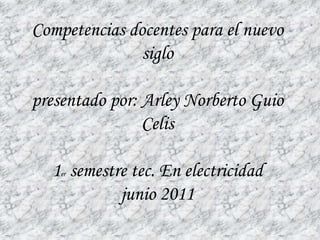 Competencias docentes para el nuevo
               siglo

presentado por: Arley Norberto Guio
                Celis

  1 semestre tec. En electricidad
    er


           junio 2011
 
