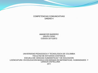 COMPETENCIAS COMUNICATIVAS
                              UNIDAD 4




                           AMANECER BARRERO
                              GRUPO CERO
                            CODIGO 201122672




             UNIVERSIDAD PEDAGOGICA Y TECNOLOGICA DE COLOMBIA
                      FACULTAD DE ESTUDIOS A DISTANCIA
              ESCUELA DE CIENCIAS HUMANISTICAS Y DE EDUCACION
LICENCIATURA EN EDUCACION BASICA CON ENFASIS EN MATEMATICAS, HUMANIDADES Y
                              LENGUA CASTELLANA
                                    2011
 