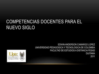 COMPETENCIAS DOCENTES PARA EL
*
NUEVO SIGLO


                             EDWIN ANDERSON CAMARGO LOPEZ
           UNIVERSIDAD PEDAGOGICA Y TECNOLOGICA DE COLOMBIA
                       FACULTAD DE ESTUDIOS A DISTANCIA FESAD
                                                     DUITAMA
                                                          2011
 