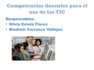 Competencias docentes para el uso de las TIC Responsables: Silvia Estela Flores Bladimir Carrasco Vallejos 