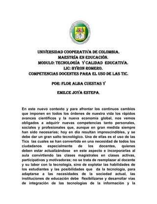 Universidad cooperativa de Colombia.<br />Maestría en educación.<br />Modulo: tecnología  y calidad  Educativa.<br />LIC: BYRON ROMERO.<br />COMPETENCIAS DOCENTES PARA EL USO DE LAS TIC.<br />POR: FLOR ALBA CUESTAS Y <br />EMILCE JOYA ESTEPA.<br />En este nuevo contexto y para afrontar los continuos cambios que imponen en todos los órdenes de nuestra vida los rápidos avances científicos y la nueva economía global, nos vemos obligados a adquirir nuevas competencias tanto personales, sociales y profesionales que, aunque en gran medida siempre han sido necesarias; hoy en día resultan imprescindibles, y se debe dar un gran salto tecnológico. Una de ellas es el uso de las Tics  las cuales se han convertido en una necesidad de todos los ciudadanos especialmente de los docentes, quienes                deben estar actualizándose  en este aspecto e incorporarlas al aula convirtiendo las clases magistrales en clases activas, participativas y motivadoras; no se trata de reemplazar al docente y su labor con la tecnología, sino de explotar las habilidades de los estudiantes y las posibilidades que  da la tecnología, para adaptarse a las necesidades de la sociedad actual, las instituciones de educación debe  flexibilizarse y desarrollar vías de integración de las tecnologías de la información y la comunicación en los procesos de formación. Es necesario aplicar una nueva concepción de los  alumnos -usuarios, así como cambios de rol en los profesores y cambios administrativos en relación con los sistemas de comunicación y con el diseño y la distribución de la enseñanza. Implicando  cambios en los métodos y estrategias  de enseñanza-aprendizaje hacia un modelo más flexible. Para entender estos procesos de cambio y sus efectos, así como las posibilidades que para los sistemas de enseñanza-aprendizaje conllevan los cambios y avances tecnológicos, conviene situarnos en el marco de los procesos de innovación;  el mundo informativo y telemático que rodea a la escuela y a sus docentes obliga a crear “un puente de significados sobre la vía de información “como señala Namo de Mello (1998) para que los alumnos no sean atropellados por la cantidad y variedad de informaciones que por ella circulan. Esto es, que la escuela deberá formar a los alumnos para seleccionar datos, organizar el conocimiento y apoderarse de él para poder utilizarlo éticamente en su vida cotidiana tanto personal como social. Y la institución educativa deberá concebir su tarea incorporando la actividad interdisciplinaria para responder a las exigencias del conocimiento científico contemporáneo. Para esto requiere tener docentes con competencias en el uso de las tics, lo cual implica ser poseedor de competencias pedagógicas, conceptuales y tecnológicas  que se adquieren con actividades como:<br />Actualización constante en el uso y avance de la tecnología (tics).<br />Supone nuevas formas de ver y entender el mundo.<br /> Tener una actitud positiva hacia las TIC, instrumento de nuestra cultura que conviene saber utilizar y aplicar en muchas actividades domésticas y laborales. - Conocer los usos de las TIC en el ámbito educativo.- Conocer el uso de las TIC en el campo de su área de conocimiento.- Utilizar con destreza las TIC en sus actividades: editor de textos, correo electrónico, navegación por Internet....- Adquirir el hábito de planificar el currículum integrando las TIC (como medio instrumental en el marco de las actividades propias de su área de conocimiento, como medio didáctico, como mediador para el desarrollo cognitivo)- Proponer actividades formativas a los alumnos que consideren el uso de las tics.- Evaluar el uso de las TIC<br />Las competencias necesarias para una persona que se dedique a la docencia deben contemplar cuatro dimensiones principales: <br />- Conocimiento de la materia que van a impartir y de la cultura actual (competencia cultural).<br />- Competencias pedagógicas: habilidades didácticas, tutoría, técnicas de investigación-acción, conocimientos psicológicos y sociales (resolver conflictos, dinamizar grupos, tratar la diversidad...)<br />- Habilidades instrumentales y conocimiento de nuevos lenguajes: tecnologías de la información y la comunicación, lenguajes audiovisual e hipertextual...<br />- Características personales. No todas las personas sirven para la docencia, ya que además de las competencias anteriores son necesarias: madurez y seguridad, autoestima y equilibrio emocional, empatía... <br />Estas competencias, que deberían permitir desarrollar adecuadamente las funciones que señalamos en el apartado anterior, deberían proporcionarlas los estudios específicos que preparan para este ejercicio profesional.<br /> Hay que tener en cuenta que, según diversos estudios, después de los factores familiares, la capacidad del profesor es el factor determinante más influyente en el éxito de los estudiantes, con independencia de su nivel socioeconómico.      <br />