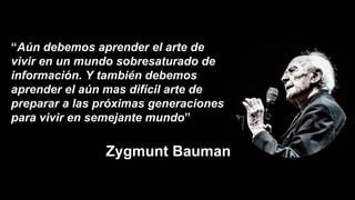 “Aún debemos aprender el arte de
vivir en un mundo sobresaturado de
información. Y también debemos
aprender el aún mas difícil arte de
preparar a las próximas generaciones
para vivir en semejante mundo”
Zygmunt Bauman
 